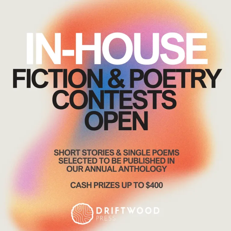 IN-HOUSE FICTION & POETRY CONTESTS OPEN. SHORT STORIES & SINGLE POEMS SELECTED TO BE PUBLISHED IN OUR ANNUAL ANTHOLOGY. CASH PRIZES UP TO $400. DRIFTWOOD PRESS.